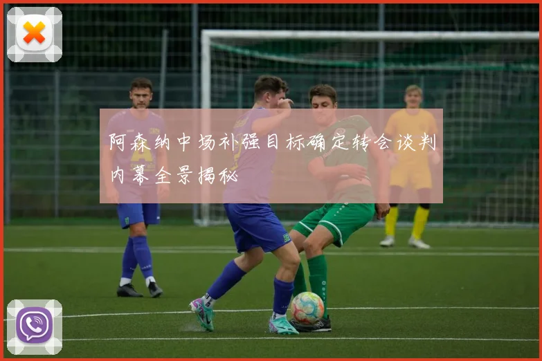 阿森纳中场补强目标确定转会谈判内幕全景揭秘
