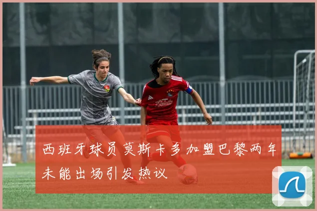 西班牙球员莫斯卡多加盟巴黎两年未能出场引发热议
