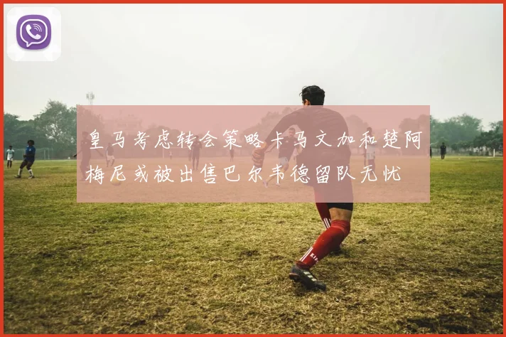 皇马考虑转会策略卡马文加和楚阿梅尼或被出售巴尔韦德留队无忧