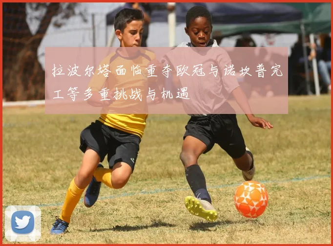 拉波尔塔面临重夺欧冠与诺坎普完工等多重挑战与机遇