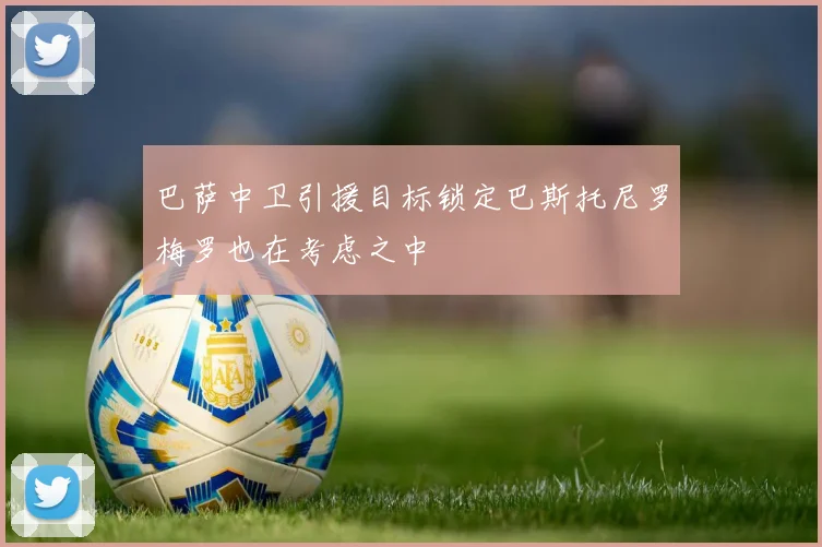 巴萨中卫引援目标锁定巴斯托尼罗梅罗也在考虑之中