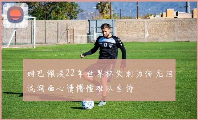 姆巴佩谈22年世界杯失利为何无泪流满面心情懵懂难以自持