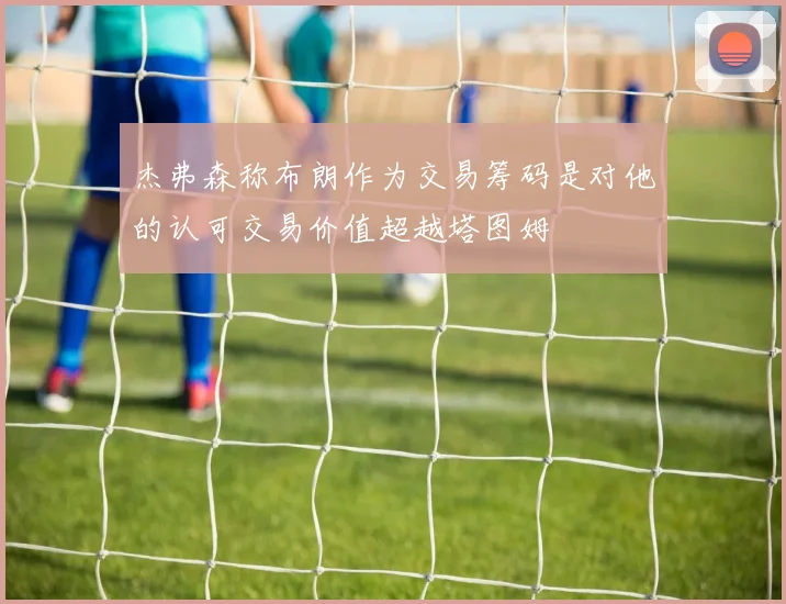 杰弗森称布朗作为交易筹码是对他的认可交易价值超越塔图姆