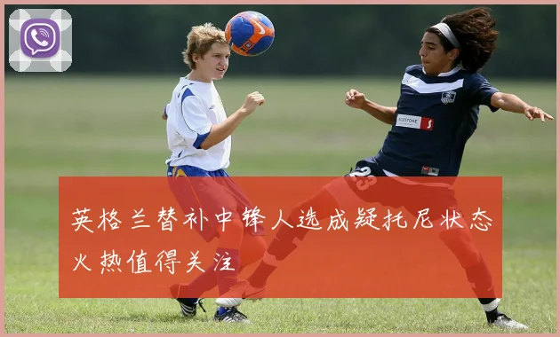 英格兰替补中锋人选成疑托尼状态火热值得关注