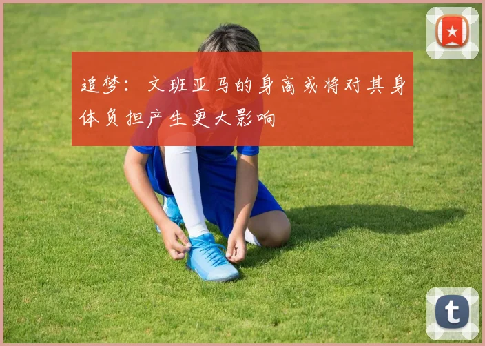 追梦：文班亚马的身高或将对其身体负担产生更大影响