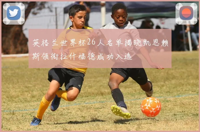 英格兰世界杯26人名单揭晓凯恩赖斯领衔拉什福德成功入选