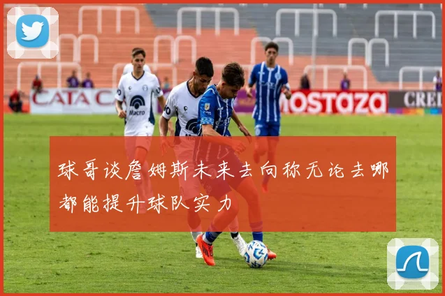 球哥谈詹姆斯未来去向称无论去哪都能提升球队实力