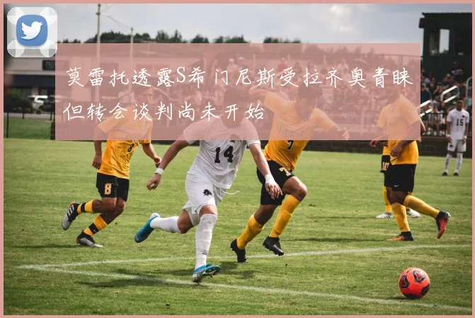 莫雷托透露S希门尼斯受拉齐奥青睐但转会谈判尚未开始