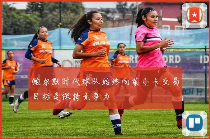 鲍尔默时代球队始终向前小卡交易目标是保持竞争力