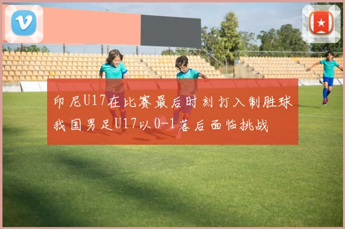 印尼U17在比赛最后时刻打入制胜球我国男足U17以0-1落后面临挑战