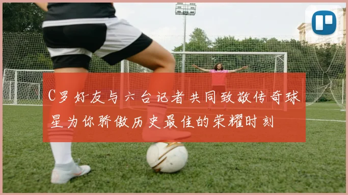C罗好友与六台记者共同致敬传奇球星为你骄傲历史最佳的荣耀时刻