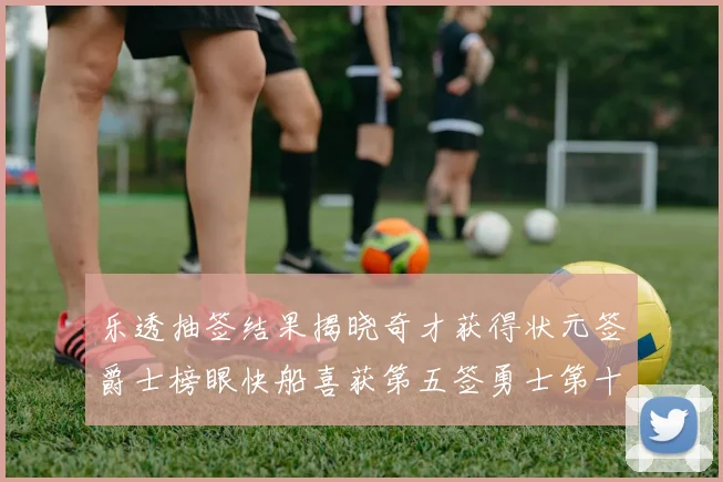 乐透抽签结果揭晓奇才获得状元签爵士榜眼快船喜获第五签勇士第十一雷霆第十二