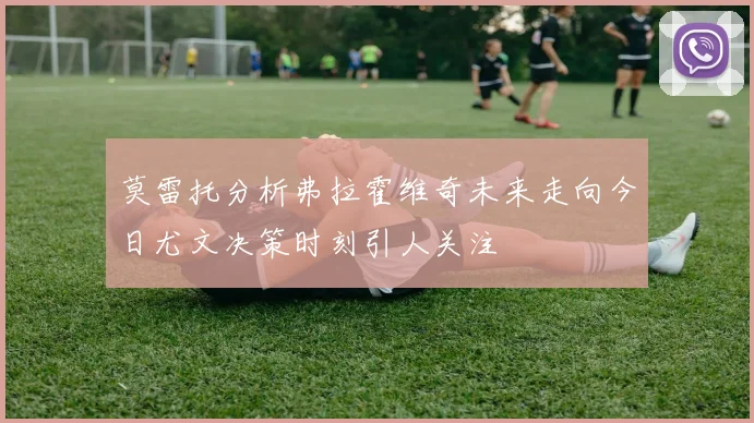 莫雷托分析弗拉霍维奇未来走向今日尤文决策时刻引人关注