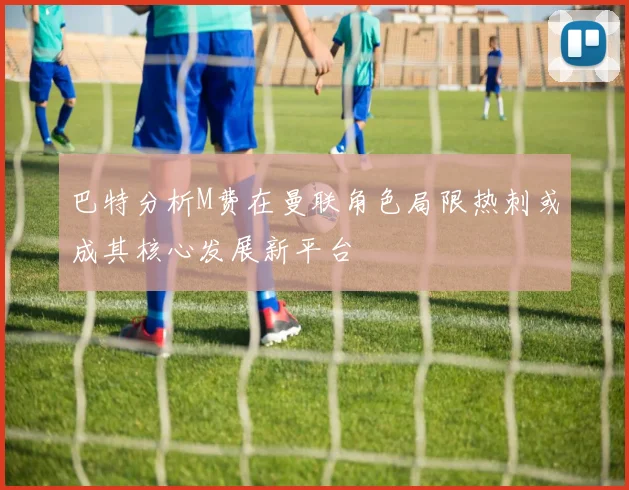 巴特分析M费在曼联角色局限热刺或成其核心发展新平台