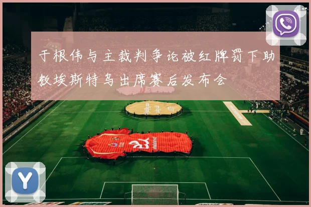 于根伟与主裁判争论被红牌罚下助教埃斯特乌出席赛后发布会