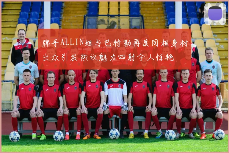 牌手ALLIN姐与巴特勒再度同框身材出众引发热议魅力四射令人惊艳