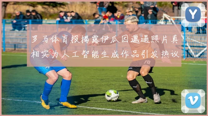 罗马体育报揭露伊瓜因邋遢照片真相实为人工智能生成作品引发热议