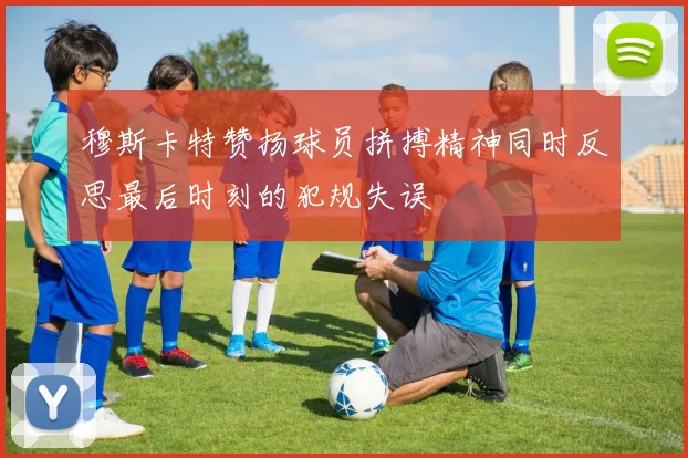 穆斯卡特赞扬球员拼搏精神同时反思最后时刻的犯规失误
