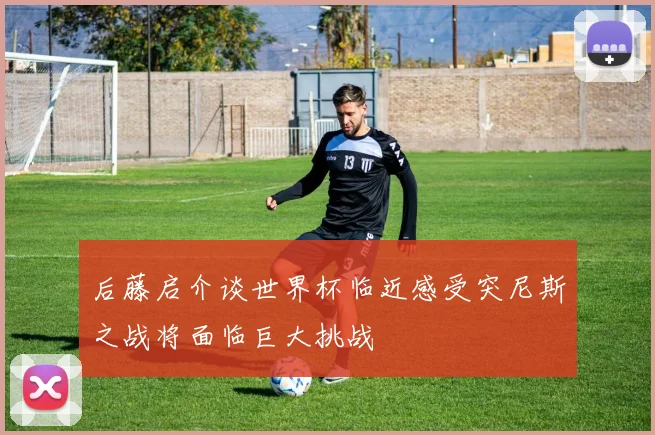 后藤启介谈世界杯临近感受突尼斯之战将面临巨大挑战