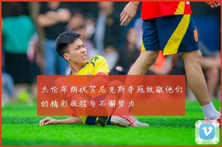 杰伦布朗祝贺尼克斯夺冠致敬他们的精彩旅程与不懈努力