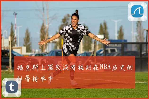 福克斯上篮失误将铭刻在NBA历史的耻辱榜单中