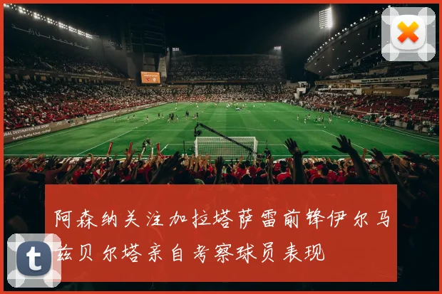 阿森纳关注加拉塔萨雷前锋伊尔马兹贝尔塔亲自考察球员表现