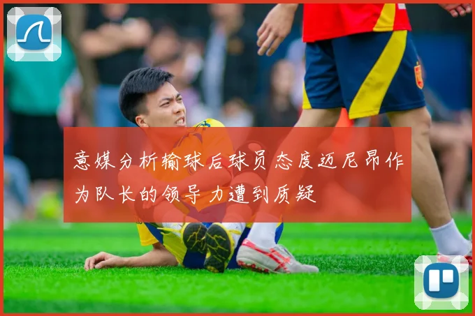 意媒分析输球后球员态度迈尼昂作为队长的领导力遭到质疑