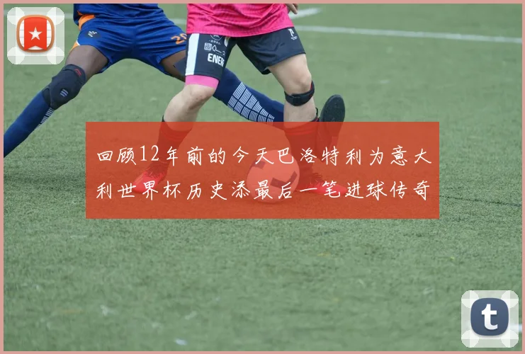 回顾12年前的今天巴洛特利为意大利世界杯历史添最后一笔进球传奇