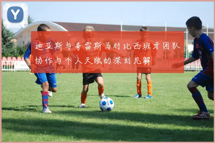 迪亚斯与夸雷斯马对比西班牙团队协作与个人天赋的深刻见解