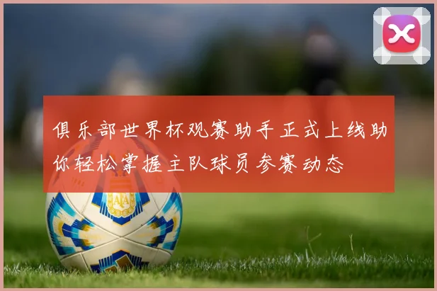 俱乐部世界杯观赛助手正式上线助你轻松掌握主队球员参赛动态