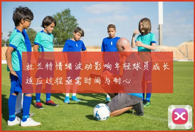 杜兰特情绪波动影响年轻球员成长适应过程亟需时间与耐心