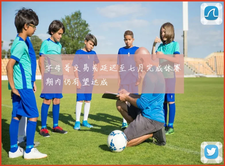 字母哥交易或延迟至七月完成休赛期内仍有望达成
