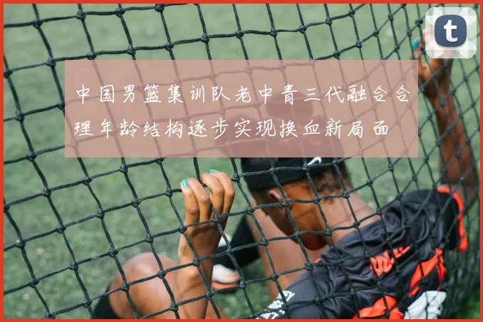 中国男篮集训队老中青三代融合合理年龄结构逐步实现换血新局面