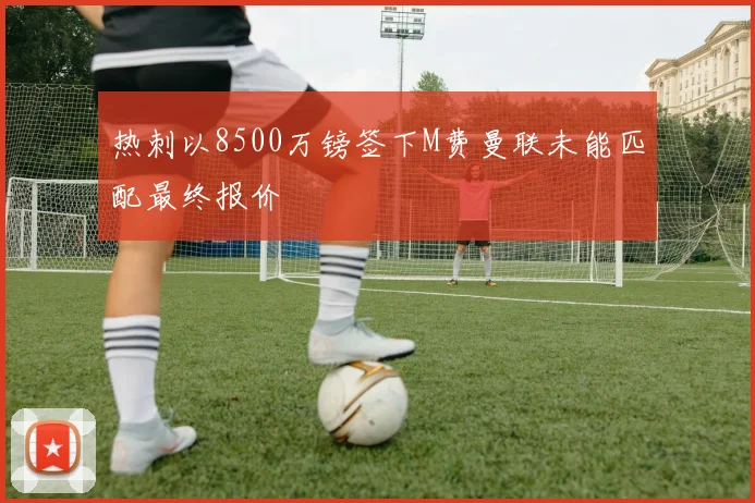 热刺以8500万镑签下M费曼联未能匹配最终报价