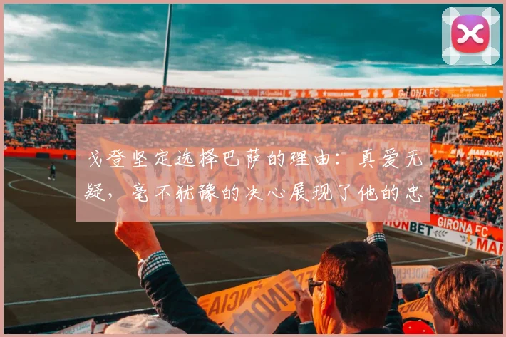 戈登坚定选择巴萨的理由：真爱无疑，毫不犹豫的决心展现了他的忠诚