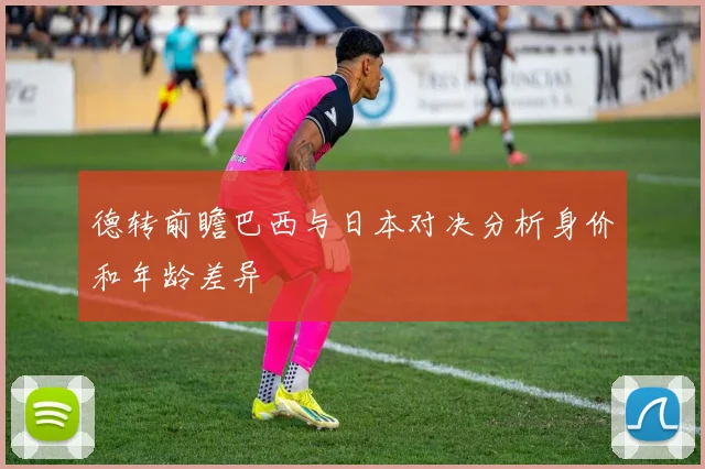 德转前瞻巴西与日本对决分析身价和年龄差异